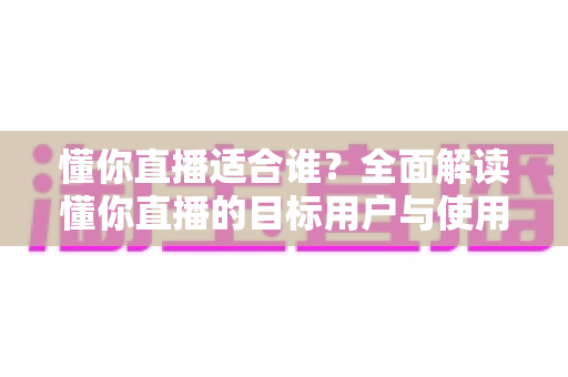 懂你直播适合谁？全面解读懂你直播的目标用户与使用场景，帮你判断是否值得一试