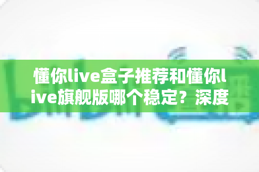 懂你live盒子推荐和懂你live旗舰版哪个稳定？深度对比测评帮你选对不选贵