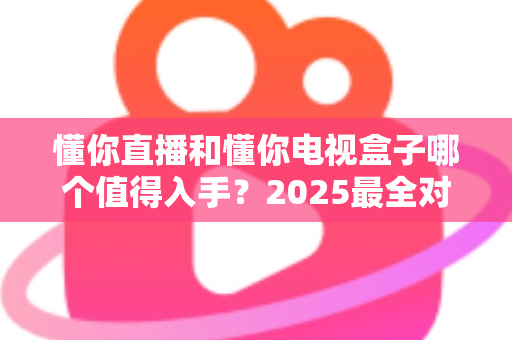 懂你直播和懂你电视盒子哪个值得入手?2025最全对比评测与选购指南 懂你直播和懂你电视盒子哪个值得入手?2025最全对比评测与选购指南