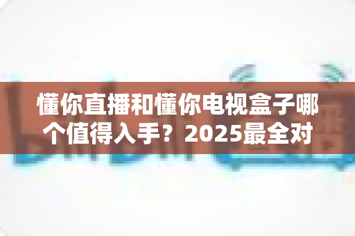 懂你直播和懂你电视盒子哪个值得入手？2025最全对比评测与选购指南