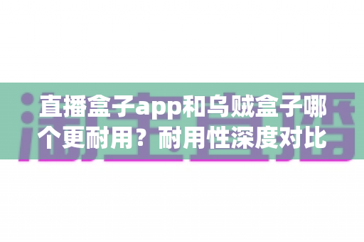 直播盒子app和乌贼盒子哪个更耐用?耐用性深度对比与使用全指南 直播盒子app和乌贼盒子哪个更耐用?耐用性深度对比与使用全指南