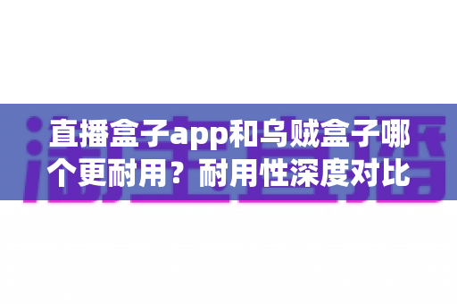 直播盒子app和乌贼盒子哪个更耐用？耐用性深度对比与使用全指南