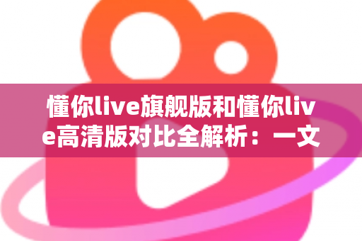 懂你live旗舰版和懂你live高清版对比全解析：一文看懂两大版本差异，选对版本不踩坑