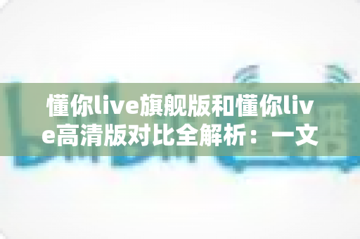 懂你live旗舰版和懂你live高清版对比全解析：一文看懂两大版本差异，选对版本不踩坑