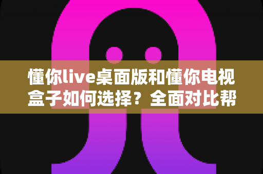 懂你live桌面版和懂你电视盒子如何选择？全面对比帮你找到最适合的观看方案