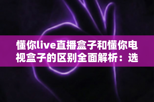 懂你live直播盒子和懂你电视盒子的区别全面解析:选购前必看的核心差异指南 懂你live直播盒子和懂你电视盒子的区别全面解析:选购前必看的核心差异指南