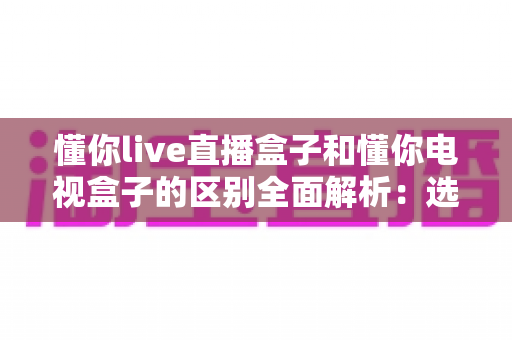 懂你live直播盒子和懂你电视盒子的区别全面解析：选购前必看的核心差异指南