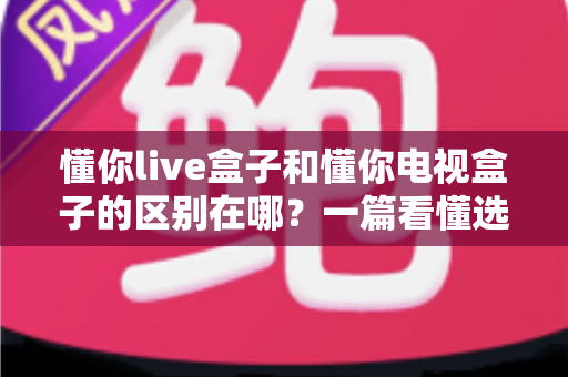 懂你live盒子和懂你电视盒子的区别在哪？一篇看懂选购要点与核心差异的全指南