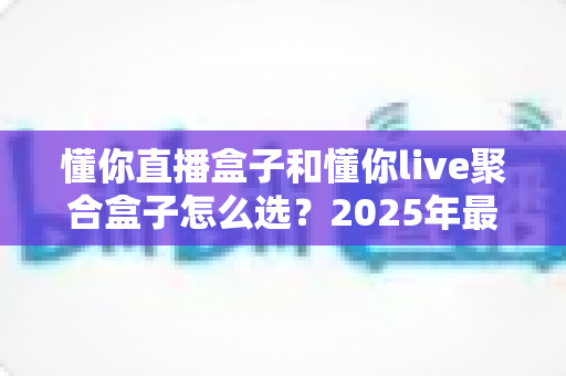 懂你直播盒子和懂你live聚合盒子怎么选？2025年最新选购指南与避坑全攻略