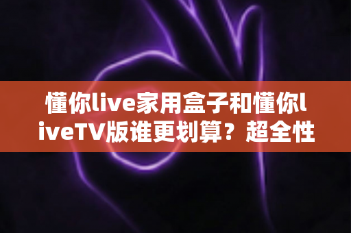 懂你live家用盒子和懂你liveTV版谁更划算？超全性价比对比指南，帮你省钱不踩坑！