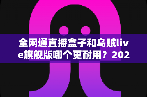全网通直播盒子和乌贼live旗舰版哪个更耐用?2025年深度对比与选购避坑指南 全网通直播盒子和乌贼live旗舰版哪个更耐用?2025年深度对比与选购避坑指南