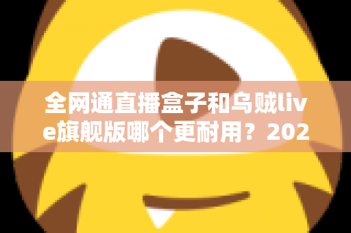 全网通直播盒子和乌贼live旗舰版哪个更耐用?2025年深度对比与选购避坑指南 全网通直播盒子和乌贼live旗舰版哪个更耐用?2025年深度对比与选购避坑指南