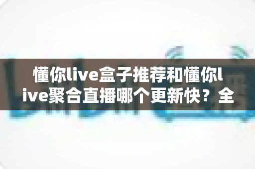 懂你live盒子推荐和懂你live聚合直播哪个更新快？全方位深度对比与实用选择指南
