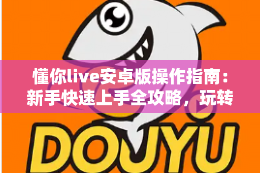 懂你live安卓版操作指南：新手快速上手全攻略，玩转直播平台从这里开始