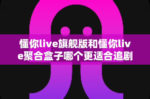 懂你live旗舰版和懂你live聚合盒子哪个更适合追剧?全方位深度对比帮你选出最佳追剧方案 懂你live旗舰版和懂你live聚合盒子哪个更适合追剧?全方位深度对比帮你选出最佳追剧方案