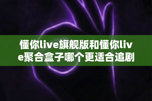 懂你live旗舰版和懂你live聚合盒子哪个更适合追剧？全方位深度对比帮你选出最佳追剧方案