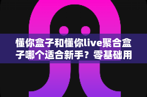 懂你盒子和懂你live聚合盒子哪个适合新手？零基础用户最全选购指南与深度对比解析