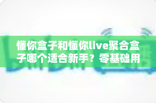 懂你盒子和懂你live聚合盒子哪个适合新手？零基础用户最全选购指南与深度对比解析
