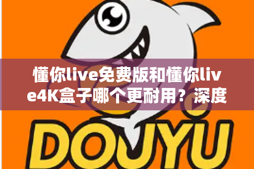 懂你live免费版和懂你live4K盒子哪个更耐用？深度对比分析与选购全指南