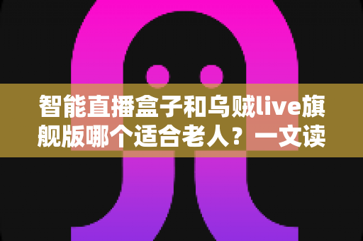 智能直播盒子和乌贼live旗舰版哪个适合老人?一文读懂为爸妈选观影设备的最全攻略 智能直播盒子和乌贼live旗舰版哪个适合老人?一文读懂为爸妈选观影设备的最全攻略