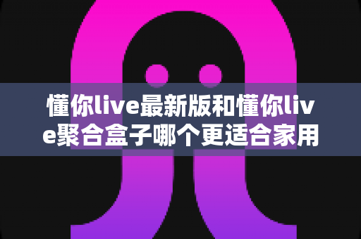 懂你live最新版和懂你live聚合盒子哪个更适合家用？家庭观影方案全面对比与选购指南