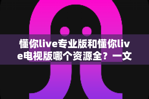 懂你live专业版和懂你live电视版哪个资源全?一文看懂两大版本差异,选对版本不踩坑 懂你live专业版和懂你live电视版哪个资源全?一文看懂两大版本差异,选对版本不踩坑