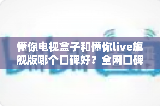 懂你电视盒子和懂你live旗舰版哪个口碑好？全网口碑深度对比与实用选购指南