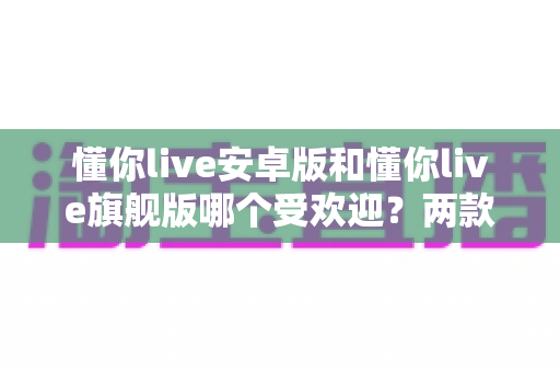 懂你live安卓版和懂你live旗舰版哪个受欢迎？两款版本全面对比与选择指南深度解析