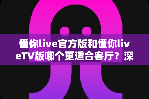 懂你live官方版和懂你liveTV版哪个更适合客厅？深度对比帮你找到最佳观影答案