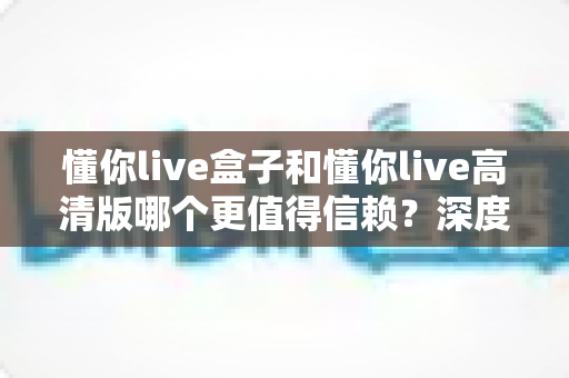懂你live盒子和懂你live高清版哪个更值得信赖?深度对比评测与安全选择指南 懂你live盒子和懂你live高清版哪个更值得信赖?深度对比评测与安全选择指南