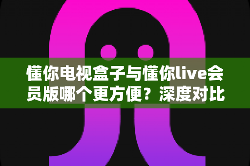 懂你电视盒子与懂你live会员版哪个更方便？深度对比全解析，帮你选对不踩坑