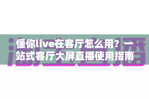 懂你live在客厅怎么用？一站式客厅大屏直播使用指南，轻松享受高清观影体验