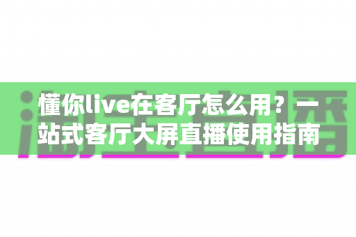 懂你live在客厅怎么用？一站式客厅大屏直播使用指南，轻松享受高清观影体验
