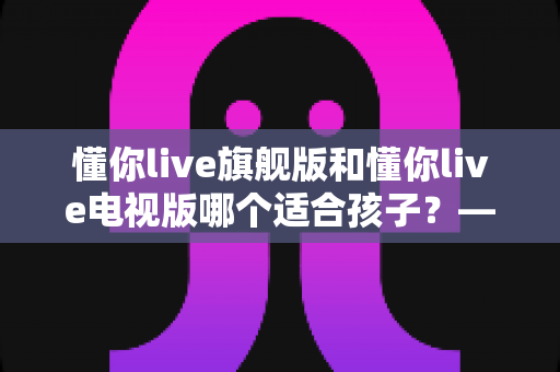 懂你live旗舰版和懂你live电视版哪个适合孩子?——家长必读的版本选择与护眼使用全攻略 懂你live旗舰版和懂你live电视版哪个适合孩子?——家长必读的版本选择与护眼使用全攻略