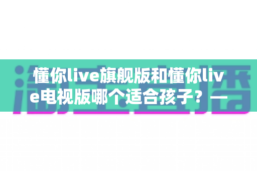 懂你live旗舰版和懂你live电视版哪个适合孩子？——家长必读的版本选择与护眼使用全攻略