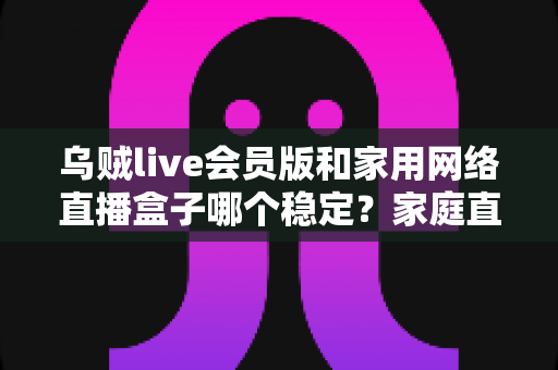 乌贼live会员版和家用网络直播盒子哪个稳定?家庭直播观看方案深度测评与选购避坑指南 乌贼live会员版和家用网络直播盒子哪个稳定?家庭直播观看方案深度测评与选购避坑指南