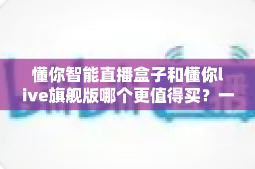 懂你智能直播盒子和懂你live旗舰版哪个更值得买?一站式深度对比帮你选对不踩坑 懂你智能直播盒子和懂你live旗舰版哪个更值得买?一站式深度对比帮你选对不踩坑
