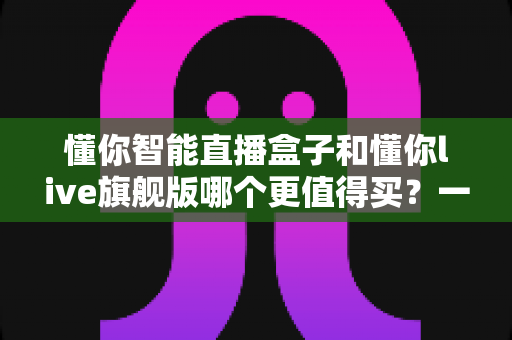 懂你智能直播盒子和懂你live旗舰版哪个更值得买?一站式深度对比帮你选对不踩坑 懂你智能直播盒子和懂你live旗舰版哪个更值得买?一站式深度对比帮你选对不踩坑