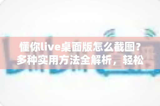 懂你live桌面版怎么截图?多种实用方法全解析,轻松保存每一帧精彩画面 懂你live桌面版怎么截图?多种实用方法全解析,轻松保存每一帧精彩画面