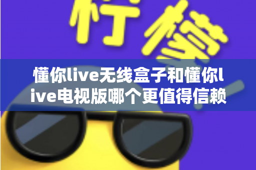 懂你live无线盒子和懂你live电视版哪个更值得信赖？深度对比帮你避坑，选对观影方案更安心