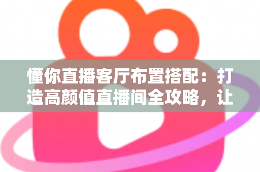 懂你直播客厅布置搭配：打造高颜值直播间全攻略，让空间颜值与人气双提升