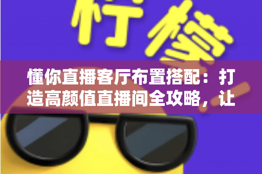 懂你直播客厅布置搭配：打造高颜值直播间全攻略，让空间颜值与人气双提升