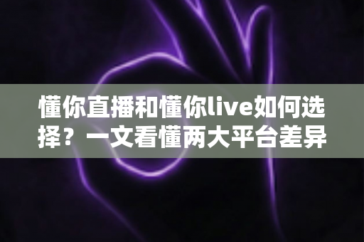懂你直播和懂你live如何选择？一文看懂两大平台差异与选购指南