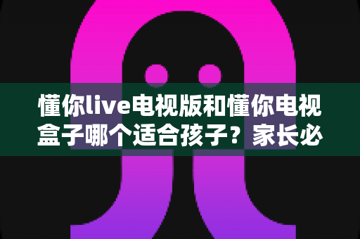 懂你live电视版和懂你电视盒子哪个适合孩子?家长必看的深度对比与选购指南 懂你live电视版和懂你电视盒子哪个适合孩子?家长必看的深度对比与选购指南