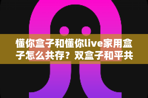 懂你盒子和懂你live家用盒子怎么共存?双盒子和平共处全攻略,一篇讲透配置方法与避坑指南 懂你盒子和懂你live家用盒子怎么共存?双盒子和平共处全攻略,一篇讲透配置方法与避坑指南