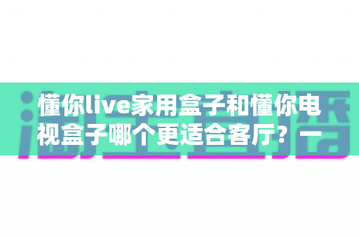 懂你live家用盒子和懂你电视盒子哪个更适合客厅？一份写给普通家庭的深度选购指南