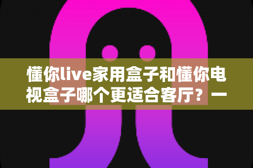 懂你live家用盒子和懂你电视盒子哪个更适合客厅？一份写给普通家庭的深度选购指南