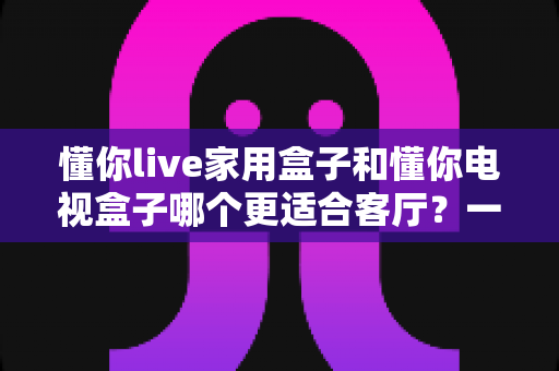 懂你live家用盒子和懂你电视盒子哪个更适合客厅？一份写给普通家庭的深度选购指南