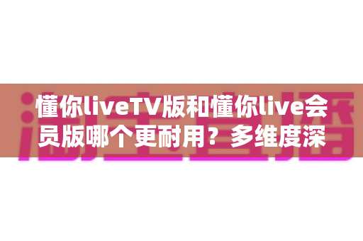 懂你liveTV版和懂你live会员版哪个更耐用？多维度深度对比帮你选对版本不踩坑