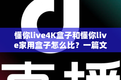 懂你live4K盒子和懂你live家用盒子怎么比？一篇文章看懂两大热门机型的真实差异与选购攻略